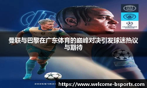曼联与巴黎在广东体育的巅峰对决引发球迷热议与期待