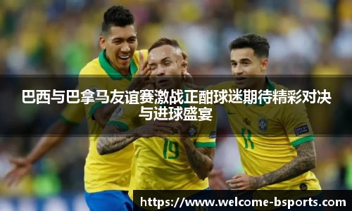 巴西与巴拿马友谊赛激战正酣球迷期待精彩对决与进球盛宴