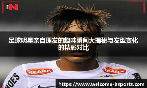 足球明星亲自理发的趣味瞬间大揭秘与发型变化的精彩对比