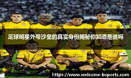 足球明星外号沙皇的真实身份揭秘你知道是谁吗